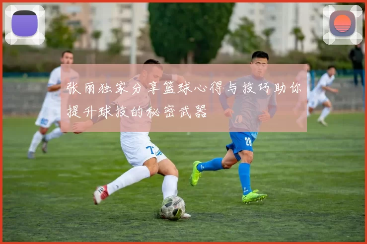 张丽独家分享篮球心得与技巧助你提升球技的秘密武器