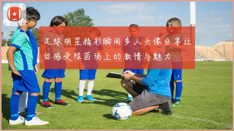 足球明星精彩瞬间多人头像分享让你感受绿茵场上的激情与魅力
