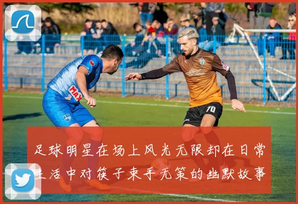 足球明星在场上风光无限却在日常生活中对筷子束手无策的幽默故事