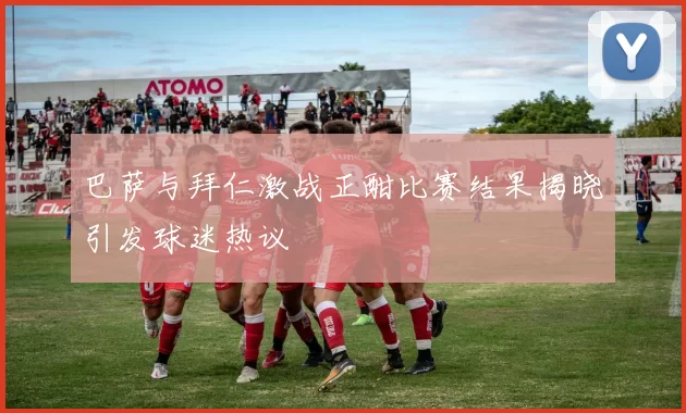 巴萨与拜仁激战正酣比赛结果揭晓引发球迷热议