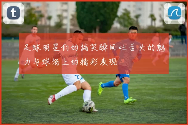足球明星们的搞笑瞬间吐舌头的魅力与球场上的精彩表现