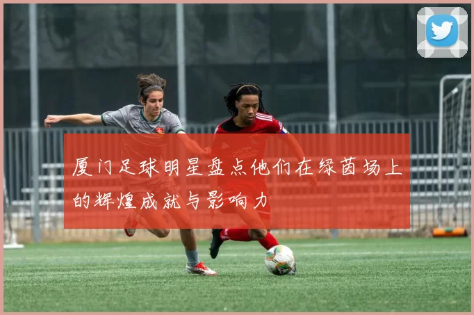 厦门足球明星盘点他们在绿茵场上的辉煌成就与影响力