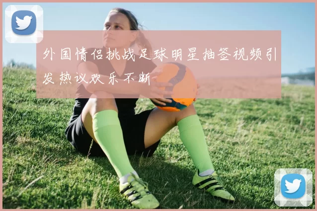 外国情侣挑战足球明星抽签视频引发热议欢乐不断