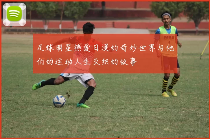 足球明星热爱日漫的奇妙世界与他们的运动人生交织的故事