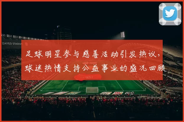 足球明星参与慈善活动引发热议，球迷热情支持公益事业的盛况回顾