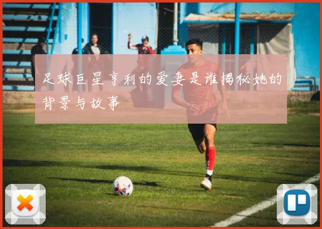 足球巨星亨利的爱妻是谁揭秘她的背景与故事