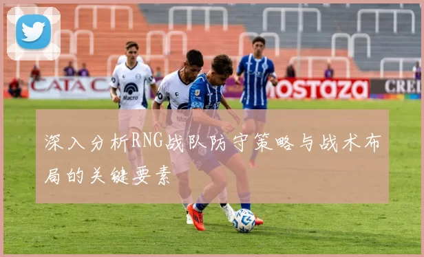 深入分析RNG战队防守策略与战术布局的关键要素