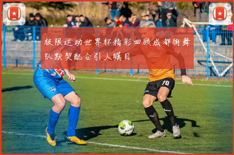 极限运动世界杯精彩回顾成都街舞队默契配合引人瞩目