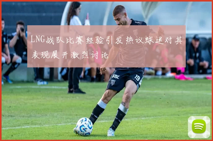 LNG战队比赛经验引发热议球迷对其表现展开激烈讨论