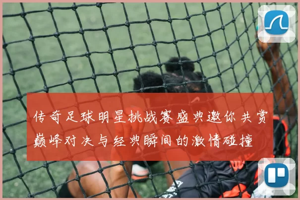 传奇足球明星挑战赛盛典邀你共赏巅峰对决与经典瞬间的激情碰撞