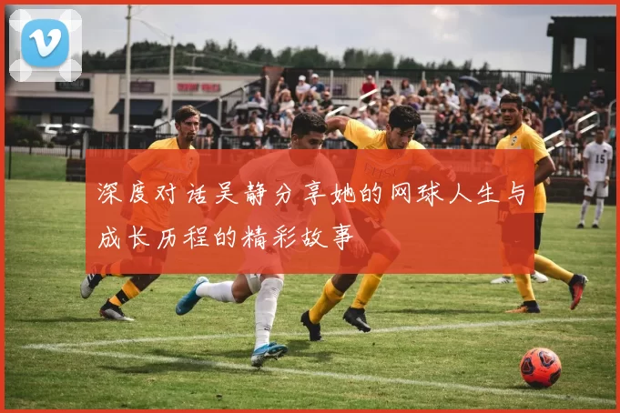 深度对话吴静分享她的网球人生与成长历程的精彩故事