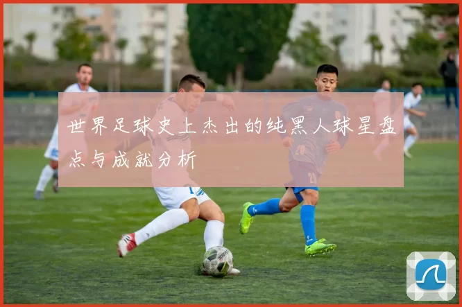世界足球史上杰出的纯黑人球星盘点与成就分析