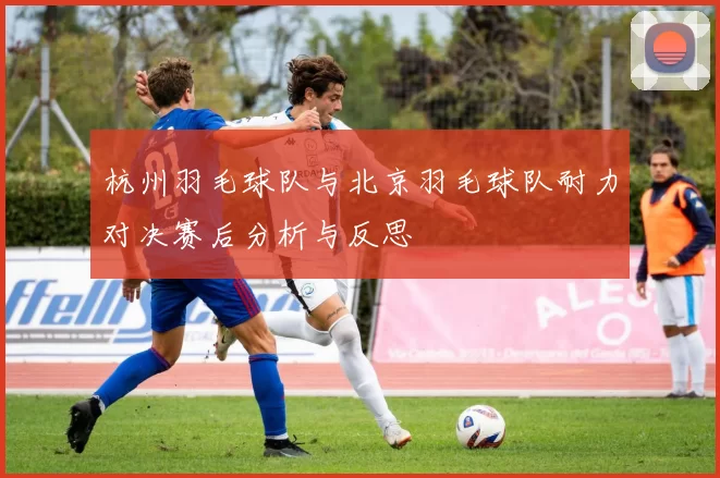 杭州羽毛球队与北京羽毛球队耐力对决赛后分析与反思