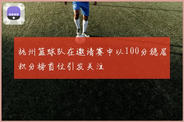 杭州篮球队在邀请赛中以100分稳居积分榜首位引发关注