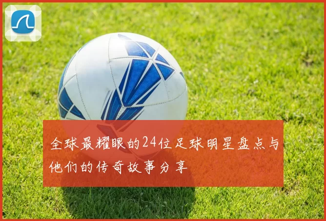 全球最耀眼的24位足球明星盘点与他们的传奇故事分享