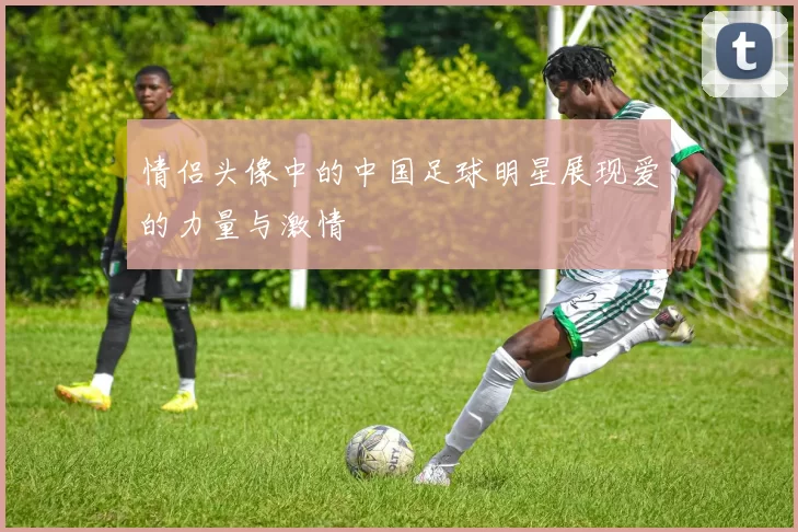 情侣头像中的中国足球明星展现爱的力量与激情
