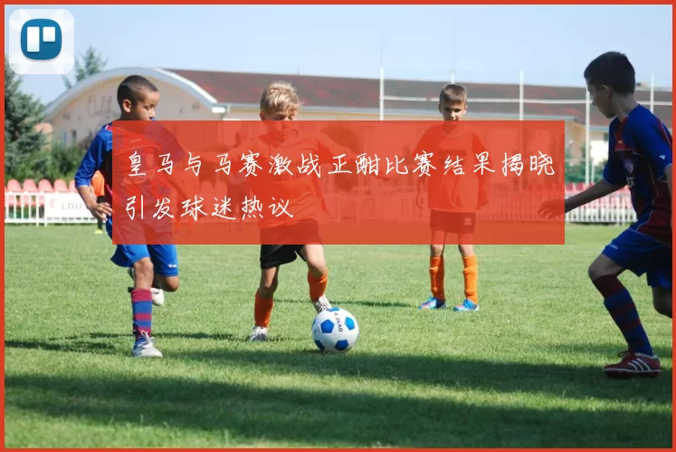 皇马与马赛激战正酣比赛结果揭晓引发球迷热议