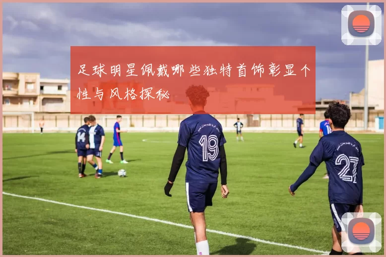 足球明星佩戴哪些独特首饰彰显个性与风格探秘