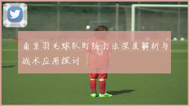 南京羽毛球队盯防打法深度解析与战术应用探讨
