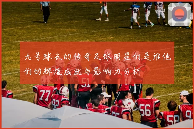 九号球衣的传奇足球明星们是谁他们的辉煌成就与影响力分析