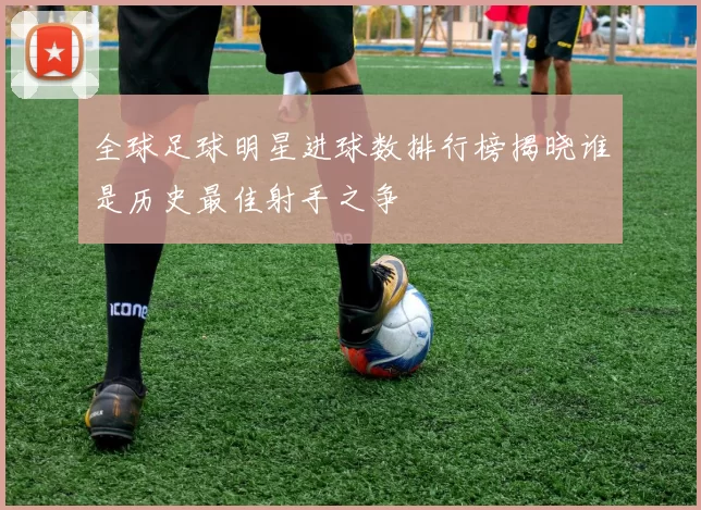 全球足球明星进球数排行榜揭晓谁是历史最佳射手之争