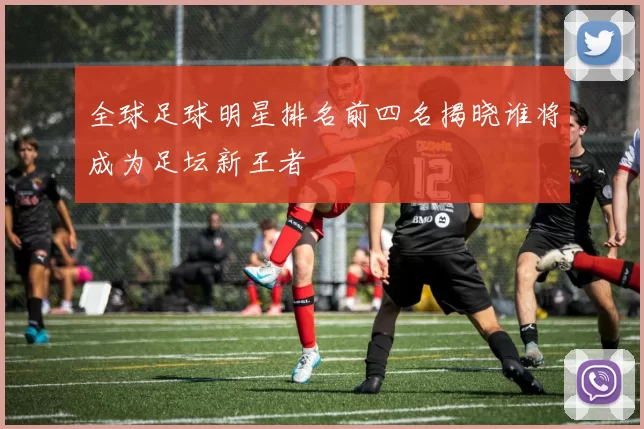 全球足球明星排名前四名揭晓谁将成为足坛新王者
