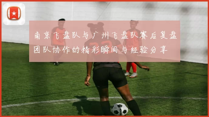 南京飞盘队与广州飞盘队赛后复盘团队协作的精彩瞬间与经验分享
