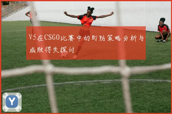 V5在CSGO比赛中的盯防策略分析与成败得失探讨