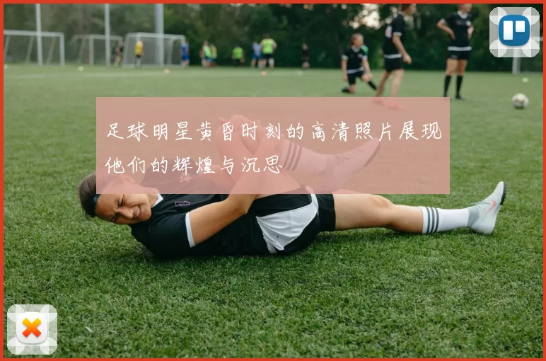 足球明星黄昏时刻的高清照片展现他们的辉煌与沉思