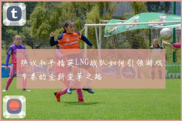 热议和平精英LNG战队如何引领游戏节奏的全新变革之路