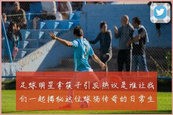 足球明星拿筷子引发热议是谁让我们一起揭秘这位球场传奇的日常生活