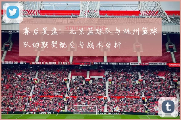 赛后复盘：北京篮球队与杭州篮球队的默契配合与战术分析