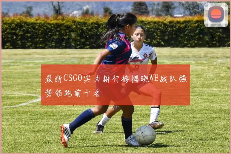 最新CSGO实力排行榜揭晓WE战队强势领跑前十名