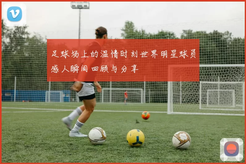 足球场上的温情时刻世界明星球员感人瞬间回顾与分享