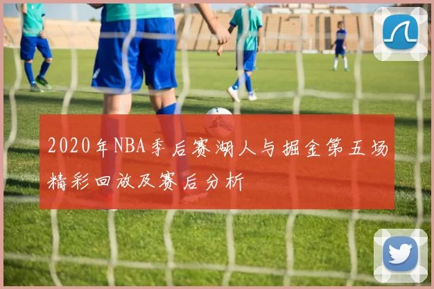 2020年NBA季后赛湖人与掘金第五场精彩回放及赛后分析