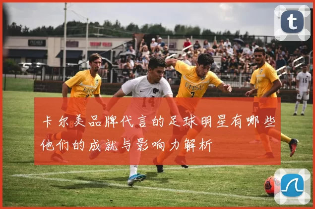 卡尔美品牌代言的足球明星有哪些他们的成就与影响力解析