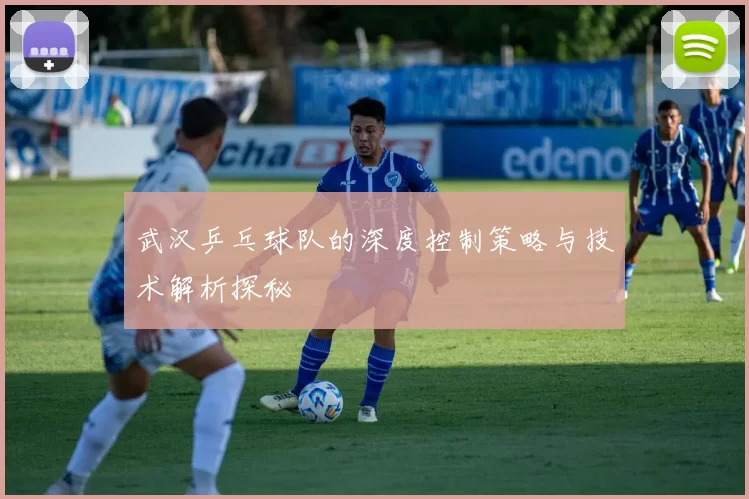 武汉乒乓球队的深度控制策略与技术解析探秘