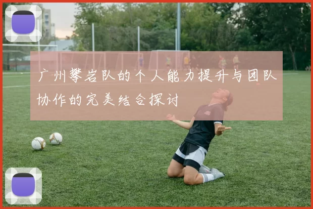 广州攀岩队的个人能力提升与团队协作的完美结合探讨
