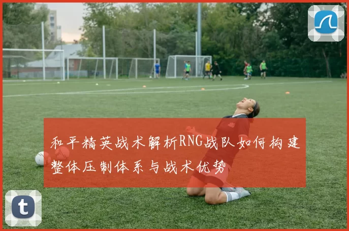 和平精英战术解析RNG战队如何构建整体压制体系与战术优势