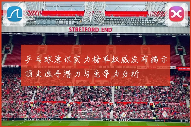乒乓球意识实力榜单权威发布揭示顶尖选手潜力与竞争力分析
