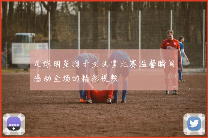 足球明星携子女共赏比赛温馨瞬间感动全场的精彩视频