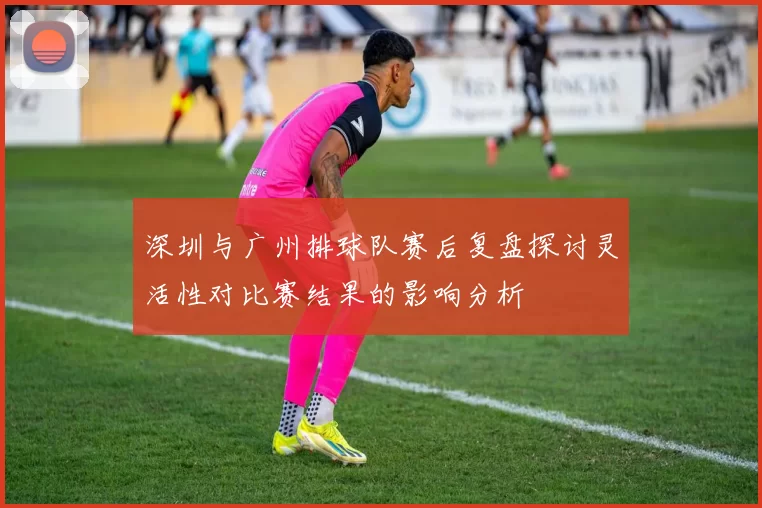 深圳与广州排球队赛后复盘探讨灵活性对比赛结果的影响分析