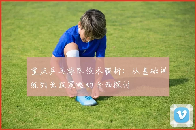 重庆乒乓球队技术解析：从基础训练到竞技策略的全面探讨