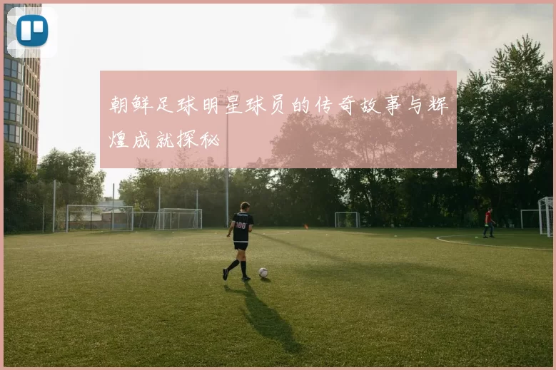 朝鲜足球明星球员的传奇故事与辉煌成就探秘