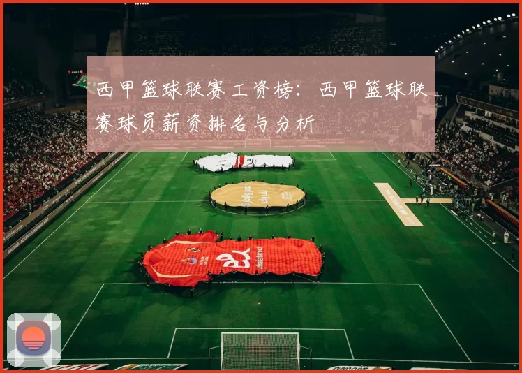 西甲篮球联赛工资榜：西甲篮球联赛球员薪资排名与分析