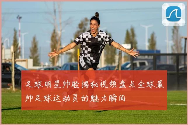 足球明星帅脸揭秘视频盘点全球最帅足球运动员的魅力瞬间