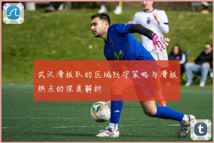 武汉滑板队的区域防守策略与滑板热点的深度解析