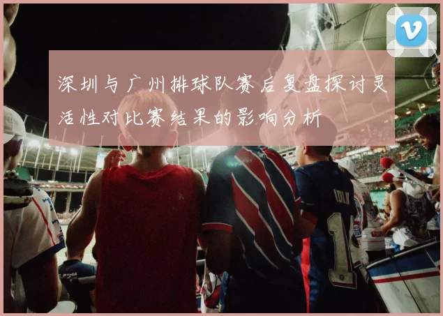 深圳与广州排球队赛后复盘探讨灵活性对比赛结果的影响分析